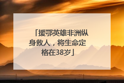 援鄂英雄非洲纵身救人，将生命定格在38岁