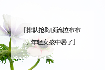 排队抢购顶流拉布布，年轻女孩中暑了