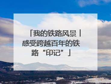 我的铁路风景︱感受跨越百年的铁路“印记”