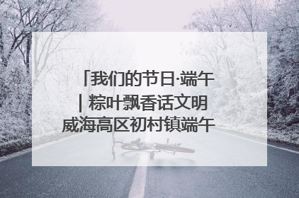 我们的节日·端午｜粽叶飘香话文明 威海高区初村镇端午系列活动亮点纷呈