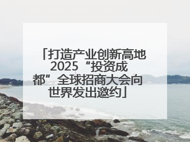 打造产业创新高地 2025“投资成都”全球招商大会向世界发出邀约