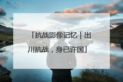 抗战影像记忆｜出川抗战，身已许国