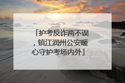 护考反诈两不误，镇江润州公安暖心守护考场内外