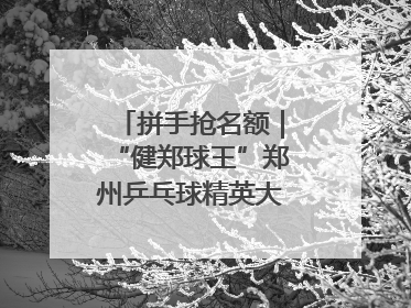 拼手抢名额｜“健郑球王”郑州乒乓球精英大奖赛报名火热