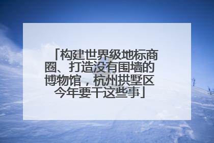 构建世界级地标商圈、打造没有围墙的博物馆，杭州拱墅区今年要干这些事