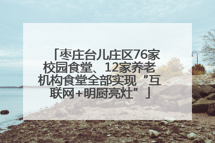 枣庄台儿庄区76家校园食堂、12家养老机构食堂全部实现“互联网+明厨亮灶”