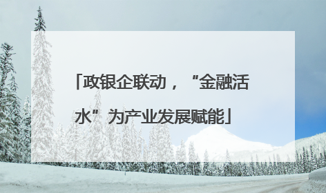 政银企联动，“金融活水”为产业发展赋能