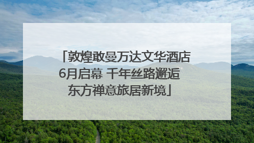 敦煌敢曼万达文华酒店6月启幕 千年丝路邂逅东方禅意旅居新境