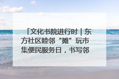 文化书院进行时｜东方社区睦邻“摊”玩市集便民服务日，书写邻里共生新篇章