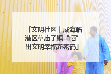 文明社区｜威海临港区草庙子镇“晒”出文明幸福新密码