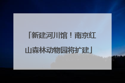 新建河川馆！南京红山森林动物园将扩建