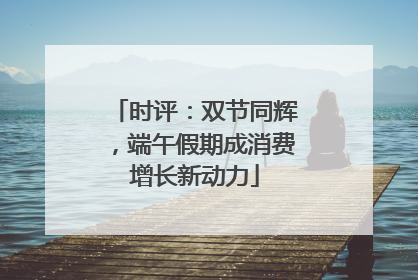 时评：双节同辉，端午假期成消费增长新动力