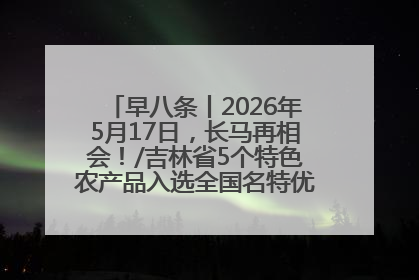 早八条丨2026年5月17日，长马再相会！/吉林省5个特色农产品入选全国名特优新农产品名录