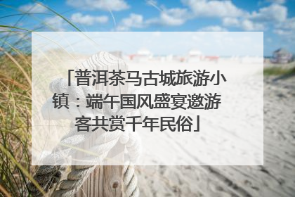 普洱茶马古城旅游小镇：端午国风盛宴邀游客共赏千年民俗