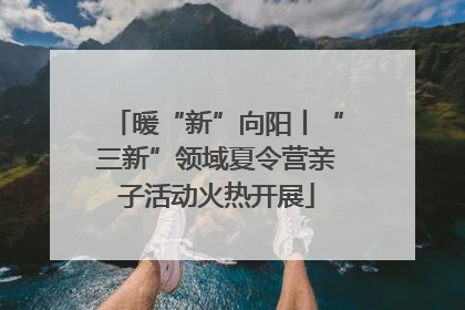 暖“新”向阳丨“三新”领域夏令营亲子活动火热开展