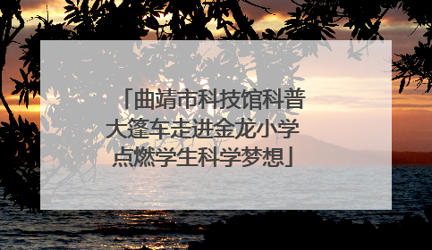 曲靖市科技馆科普大篷车走进金龙小学点燃学生科学梦想