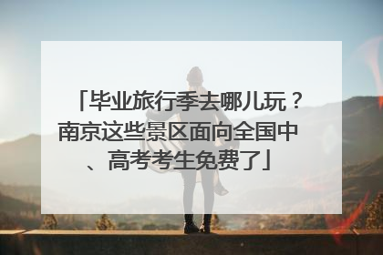 毕业旅行季去哪儿玩？南京这些景区面向全国中、高考考生免费了