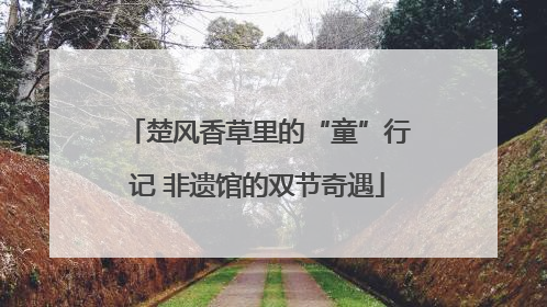 楚风香草里的“童”行记 非遗馆的双节奇遇