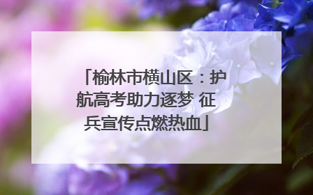 榆林市横山区：护航高考助力逐梦 征兵宣传点燃热血