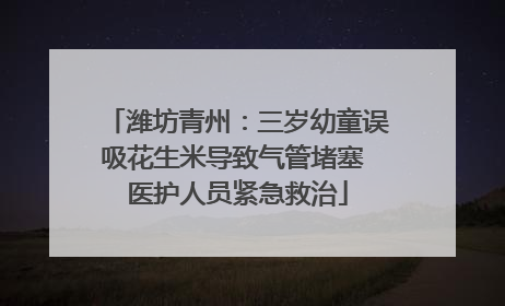 潍坊青州：三岁幼童误吸花生米导致气管堵塞 医护人员紧急救治