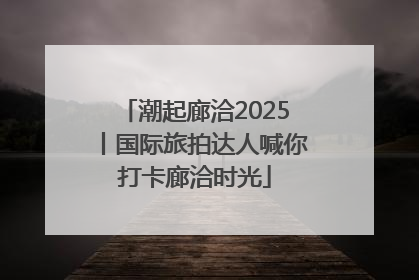 潮起廊洽2025丨国际旅拍达人喊你打卡廊洽时光
