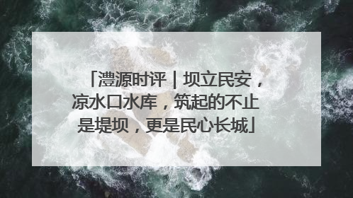 澧源时评｜坝立民安，凉水口水库，筑起的不止是堤坝，更是民心长城