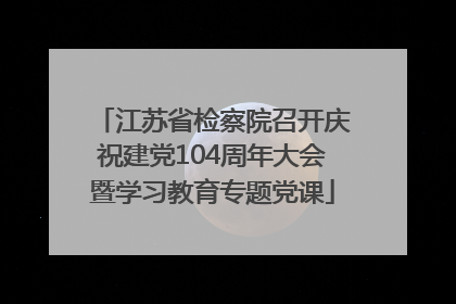 江苏省检察院召开庆祝建党104周年大会暨学习教育专题党课