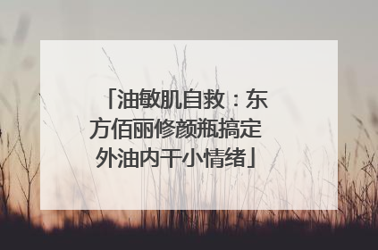 油敏肌自救：东方佰丽修颜瓶搞定外油内干小情绪
