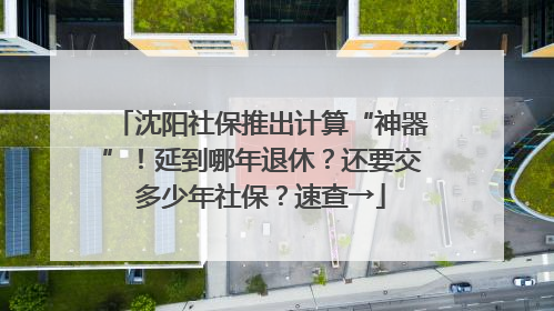 沈阳社保推出计算“神器”！延到哪年退休？还要交多少年社保？速查→