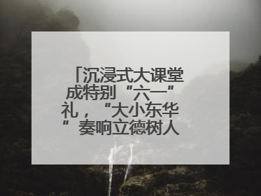 沉浸式大课堂成特别“六一”礼，“大小东华”奏响立德树人“协奏曲”