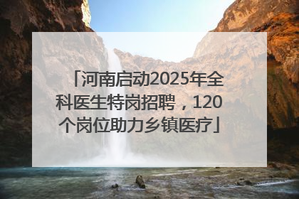 河南启动2025年全科医生特岗招聘，120个岗位助力乡镇医疗