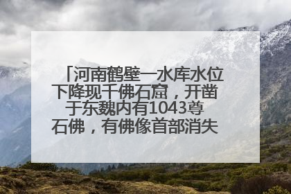 河南鹤壁一水库水位下降现千佛石窟，开凿于东魏内有1043尊石佛，有佛像首部消失，水库管理方回应