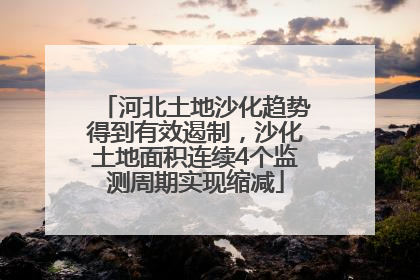 河北土地沙化趋势得到有效遏制，沙化土地面积连续4个监测周期实现缩减