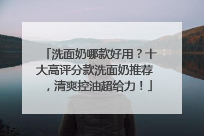 洗面奶哪款好用？十大高评分款洗面奶推荐，清爽控油超给力！