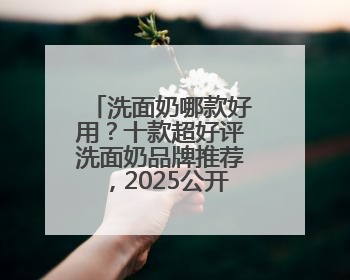 洗面奶哪款好用？十款超好评洗面奶品牌推荐，2025公开分享！