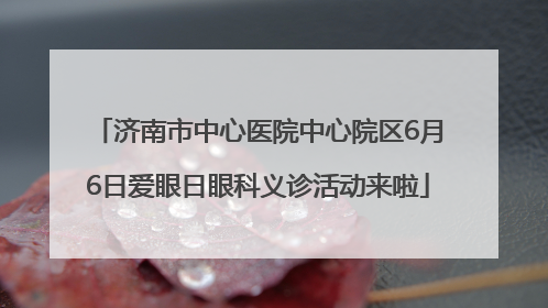济南市中心医院中心院区6月6日爱眼日眼科义诊活动来啦