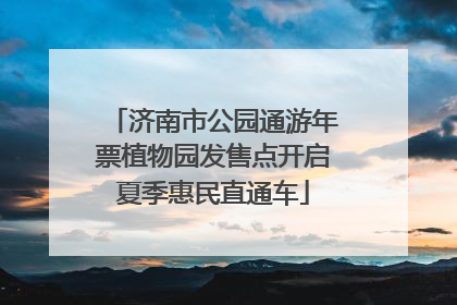 济南市公园通游年票植物园发售点开启夏季惠民直通车