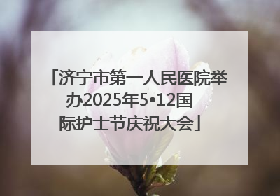 济宁市第一人民医院举办2025年5•12国际护士节庆祝大会