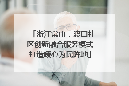 浙江常山：渡口社区创新融合服务模式打造暖心为民阵地