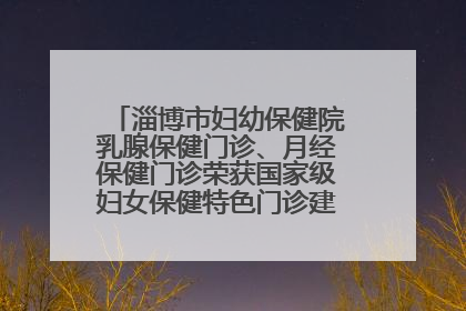 淄博市妇幼保健院乳腺保健门诊、月经保健门诊荣获国家级妇女保健特色门诊建设单位荣誉称号