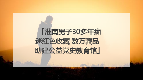淮南男子30多年痴迷红色收藏 数万藏品助建公益党史教育馆