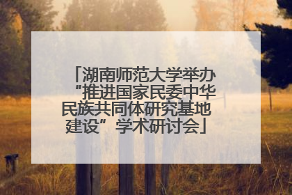 湖南师范大学举办“推进国家民委中华民族共同体研究基地建设”学术研讨会