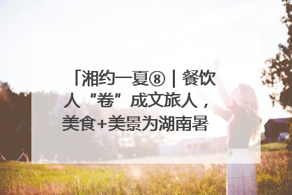 湘约一夏⑧｜餐饮人“卷”成文旅人，美食+美景为湖南暑期旅游上大分