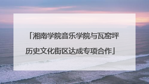 湘南学院音乐学院与瓦窑坪历史文化街区达成专项合作