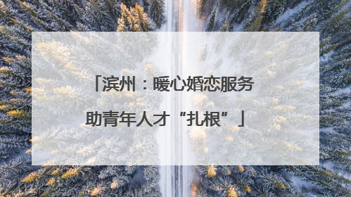滨州：暖心婚恋服务助青年人才“扎根”