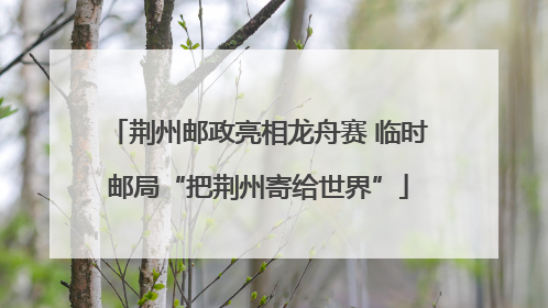 荆州邮政亮相龙舟赛 临时邮局“把荆州寄给世界”