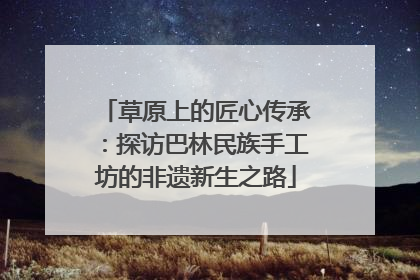 草原上的匠心传承：探访巴林民族手工坊的非遗新生之路