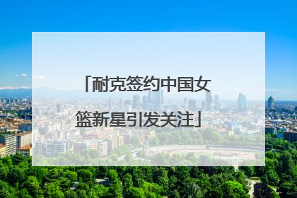 耐克签约中国女篮新星引发关注