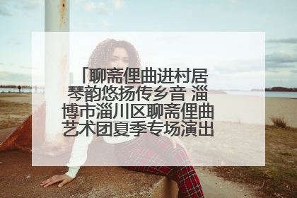 聊斋俚曲进村居 琴韵悠扬传乡音 淄博市淄川区聊斋俚曲艺术团夏季专场演出在杏园子村举行