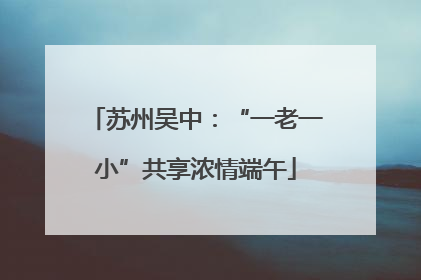 苏州吴中:“一老一小”共享浓情端午